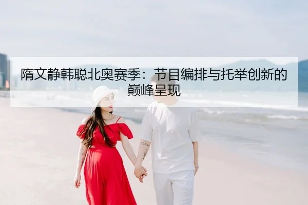 隋文静韩聪北奥赛季：节目编排与托举创新的巅峰呈现