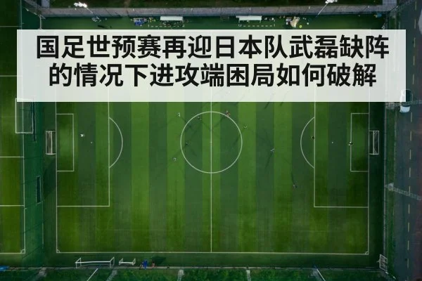 国足世预赛再迎日本队武磊缺阵的情况下进攻端困局如何破解