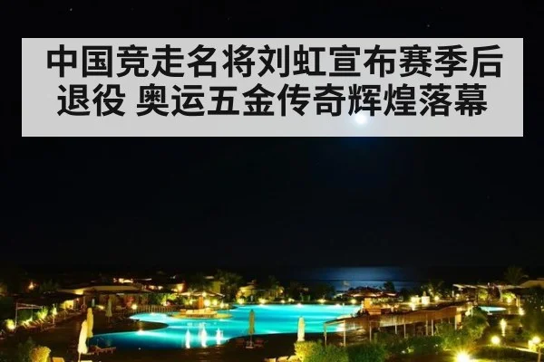 中国竞走名将刘虹宣布赛季后退役 奥运五金传奇辉煌落幕