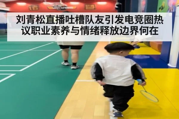 刘青松直播吐槽队友引发电竞圈热议职业素养与情绪释放边界何在